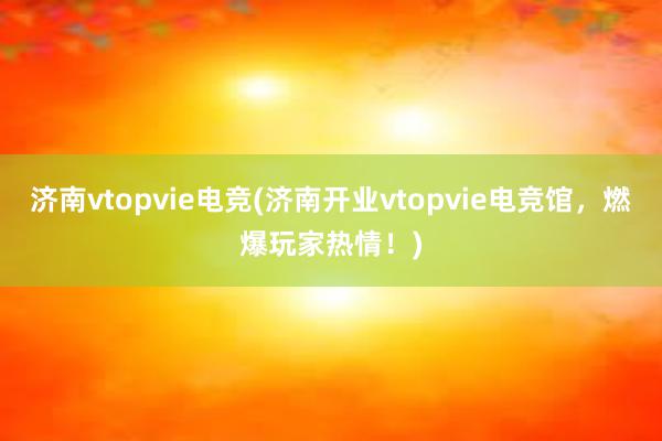 济南vtopvie电竞(济南开业vtopvie电竞馆，燃爆玩家热情！)