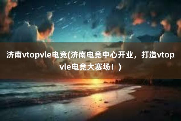 济南vtopvle电竞(济南电竞中心开业，打造vtopvle电竞大赛场！)