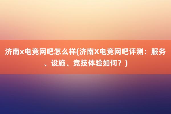 济南x电竞网吧怎么样(济南X电竞网吧评测：服务、设施、竞技体验如何？)