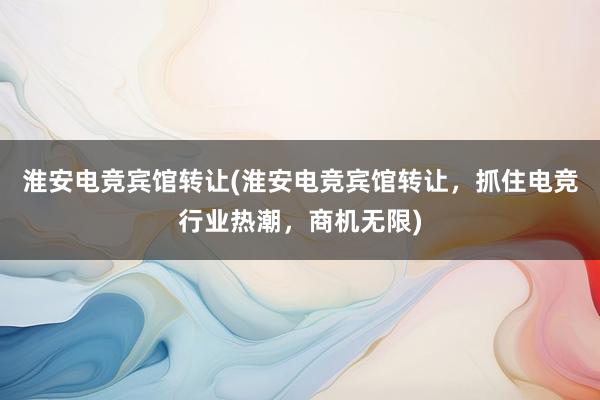 淮安电竞宾馆转让(淮安电竞宾馆转让，抓住电竞行业热潮，商机无限)