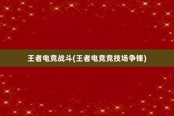 王者电竞战斗(王者电竞竞技场争锋)