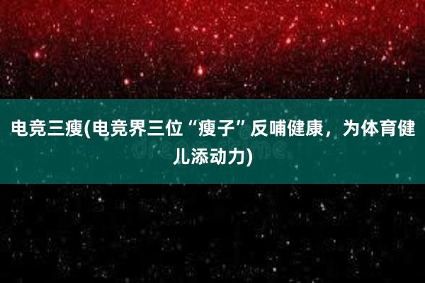 电竞三瘦(电竞界三位“瘦子”反哺健康，为体育健儿添动力)