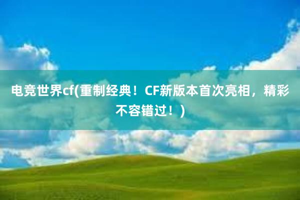 电竞世界cf(重制经典！CF新版本首次亮相，精彩不容错过！)