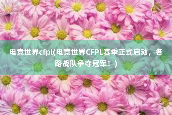 电竞世界cfpl(电竞世界CFPL赛季正式启动，各路战队争夺冠军！)