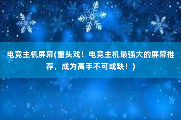 电竞主机屏幕(重头戏！电竞主机最强大的屏幕推荐，成为高手不可或缺！)