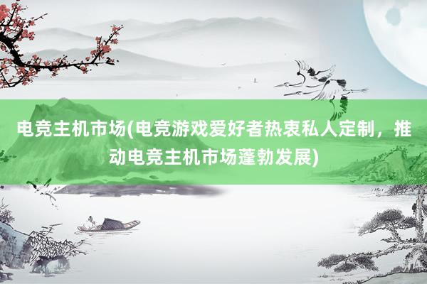 电竞主机市场(电竞游戏爱好者热衷私人定制，推动电竞主机市场蓬勃发展)