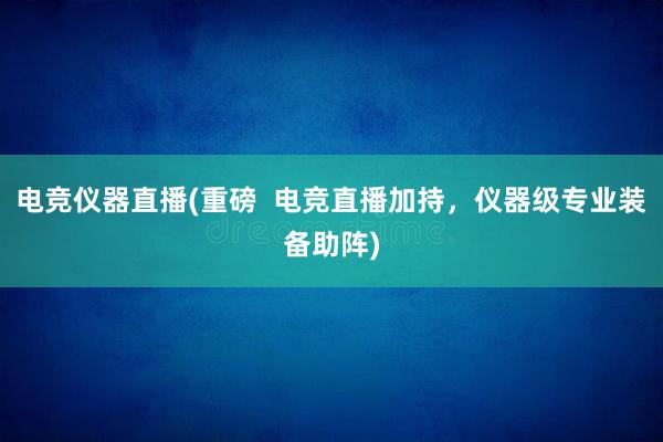 电竞仪器直播(重磅  电竞直播加持，仪器级专业装备助阵)