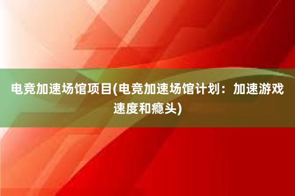 电竞加速场馆项目(电竞加速场馆计划：加速游戏速度和瘾头)