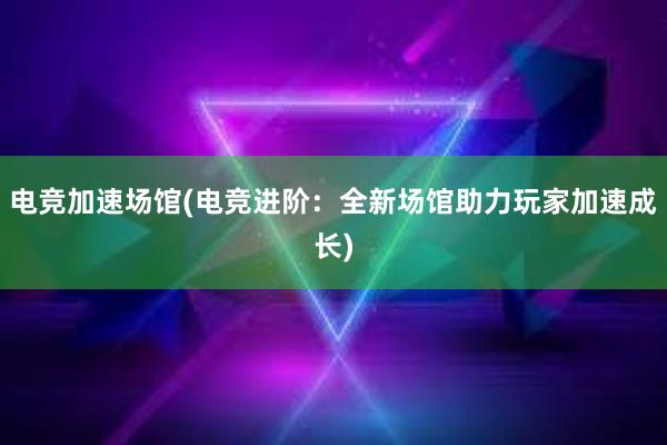 电竞加速场馆(电竞进阶：全新场馆助力玩家加速成长)