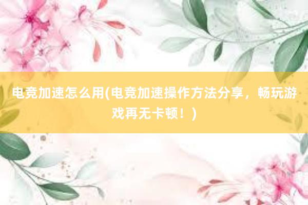 电竞加速怎么用(电竞加速操作方法分享，畅玩游戏再无卡顿！)