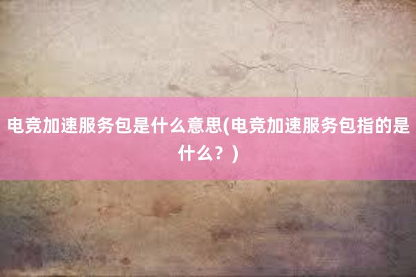 电竞加速服务包是什么意思(电竞加速服务包指的是什么？)