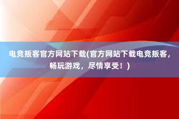 电竞叛客官方网站下载(官方网站下载电竞叛客，畅玩游戏，尽情享受！)