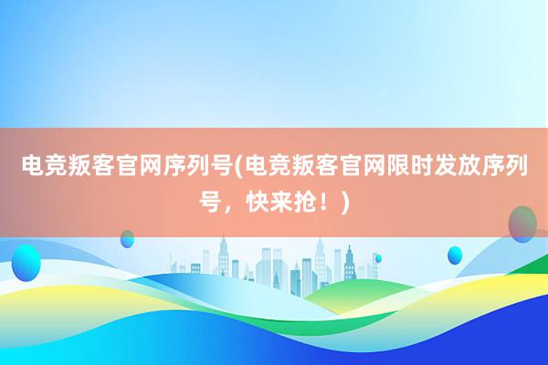 电竞叛客官网序列号(电竞叛客官网限时发放序列号，快来抢！)