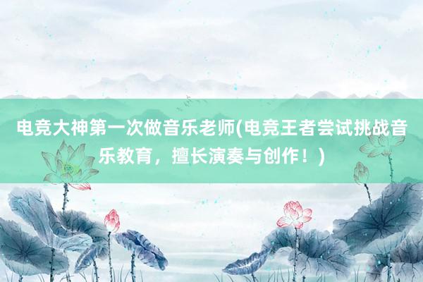 电竞大神第一次做音乐老师(电竞王者尝试挑战音乐教育，擅长演奏与创作！)