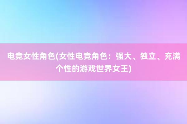 电竞女性角色(女性电竞角色：强大、独立、充满个性的游戏世界女王)