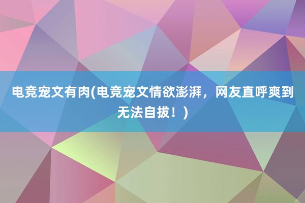 电竞宠文有肉(电竞宠文情欲澎湃，网友直呼爽到无法自拔！)