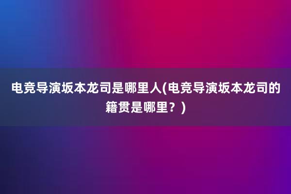 电竞导演坂本龙司是哪里人(电竞导演坂本龙司的籍贯是哪里？)