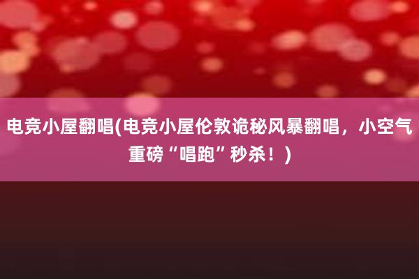 电竞小屋翻唱(电竞小屋伦敦诡秘风暴翻唱，小空气重磅“唱跑”秒杀！)