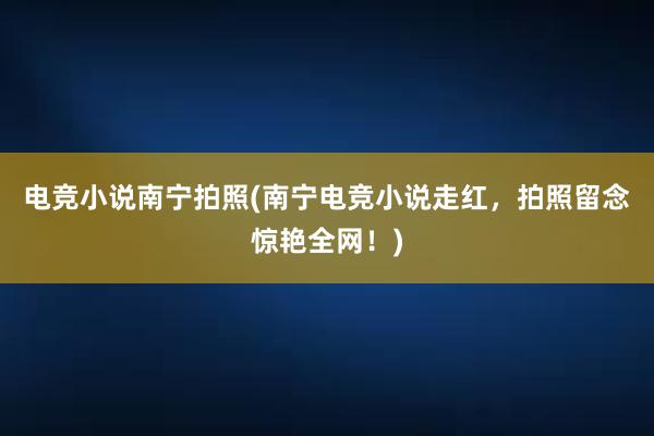 电竞小说南宁拍照(南宁电竞小说走红，拍照留念惊艳全网！)