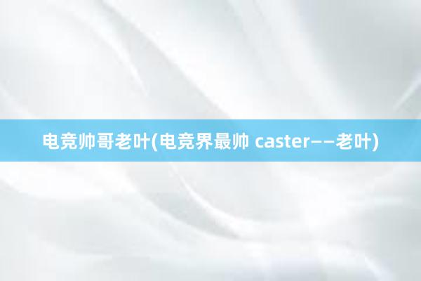 电竞帅哥老叶(电竞界最帅 caster——老叶)