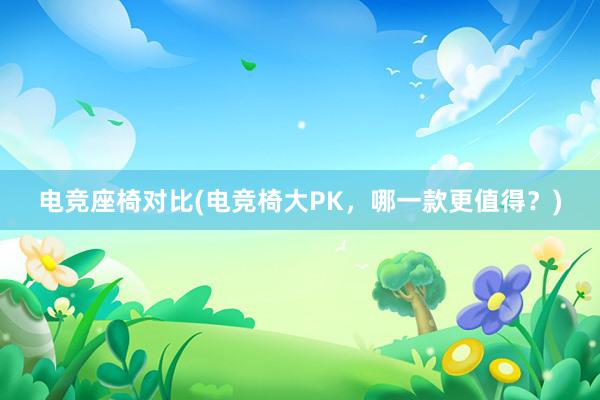 电竞座椅对比(电竞椅大PK，哪一款更值得？)