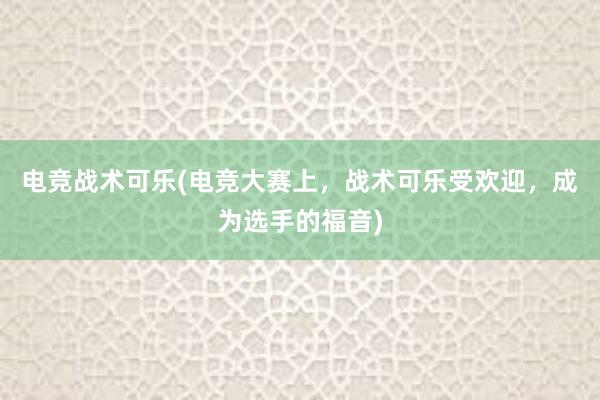 电竞战术可乐(电竞大赛上，战术可乐受欢迎，成为选手的福音)