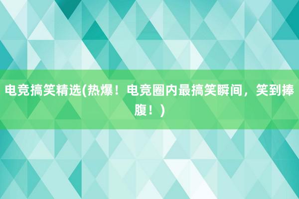 电竞搞笑精选(热爆！电竞圈内最搞笑瞬间，笑到捧腹！)