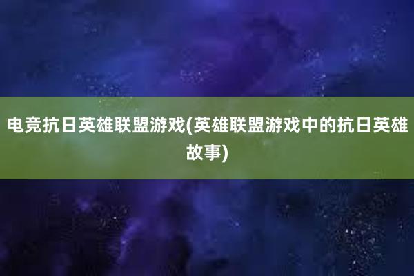 电竞抗日英雄联盟游戏(英雄联盟游戏中的抗日英雄故事)