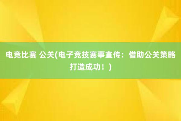 电竞比赛 公关(电子竞技赛事宣传：借助公关策略打造成功！)