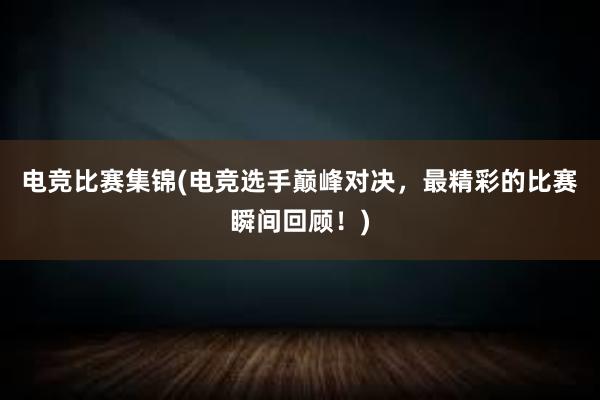 电竞比赛集锦(电竞选手巅峰对决，最精彩的比赛瞬间回顾！)