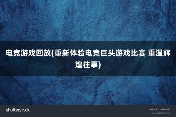 电竞游戏回放(重新体验电竞巨头游戏比赛 重温辉煌往事)