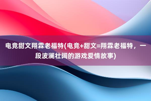 电竞甜文翔霖老福特(电竞+甜文=翔霖老福特，一段波澜壮阔的游戏爱情故事)