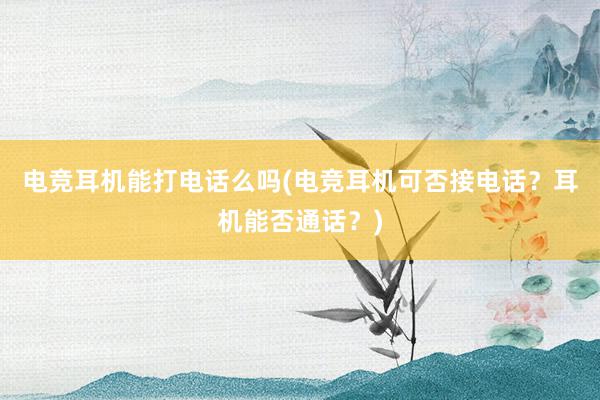 电竞耳机能打电话么吗(电竞耳机可否接电话？耳机能否通话？)