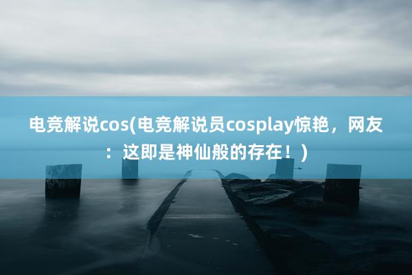 电竞解说cos(电竞解说员cosplay惊艳，网友：这即是神仙般的存在！)