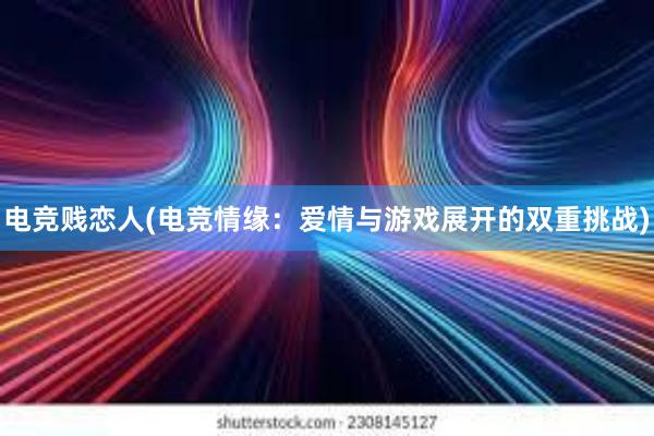 电竞贱恋人(电竞情缘：爱情与游戏展开的双重挑战)