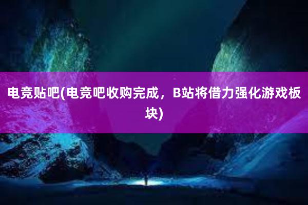 电竞贴吧(电竞吧收购完成，B站将借力强化游戏板块)