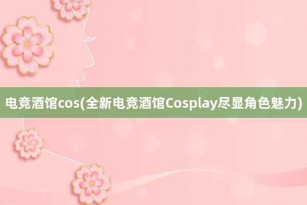 电竞酒馆cos(全新电竞酒馆Cosplay尽显角色魅力)