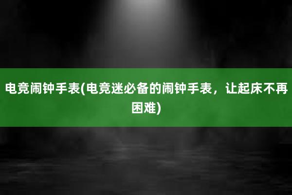 电竞闹钟手表(电竞迷必备的闹钟手表，让起床不再困难)