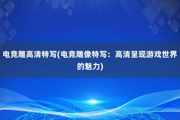 电竞雕高清特写(电竞雕像特写：高清呈现游戏世界的魅力)