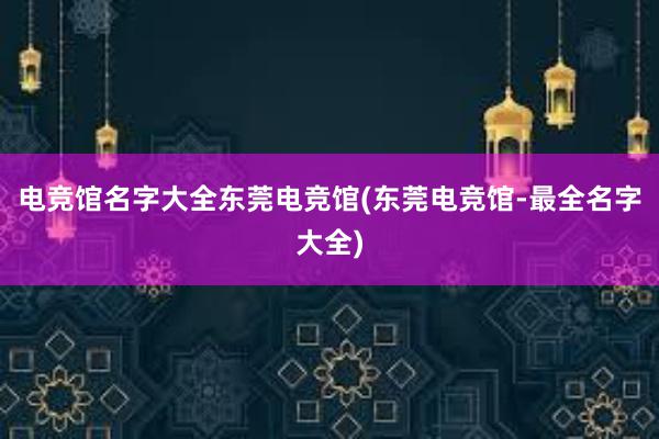 电竞馆名字大全东莞电竞馆(东莞电竞馆-最全名字大全)