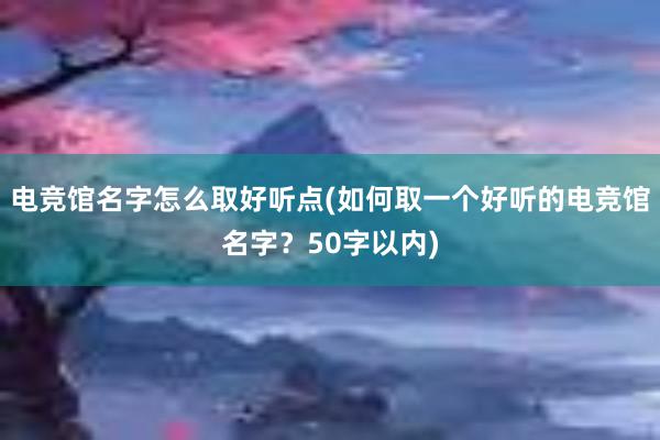 电竞馆名字怎么取好听点(如何取一个好听的电竞馆名字？50字以内)