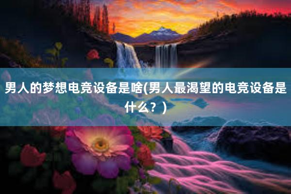 男人的梦想电竞设备是啥(男人最渴望的电竞设备是什么？)