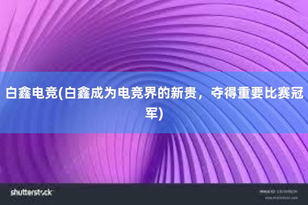 白鑫电竞(白鑫成为电竞界的新贵，夺得重要比赛冠军)