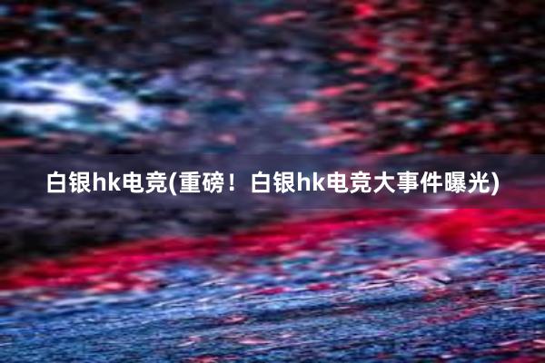 白银hk电竞(重磅！白银hk电竞大事件曝光)