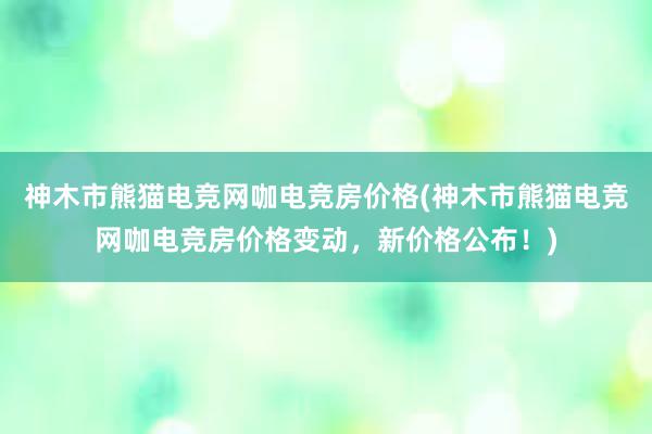 神木市熊猫电竞网咖电竞房价格(神木市熊猫电竞网咖电竞房价格变动，新价格公布！)