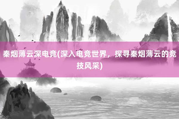 秦烟薄云深电竞(深入电竞世界，探寻秦烟薄云的竞技风采)