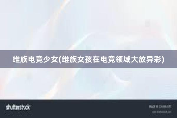 维族电竞少女(维族女孩在电竞领域大放异彩)