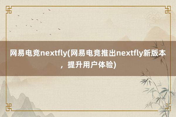 网易电竞nextfly(网易电竞推出nextfly新版本，提升用户体验)