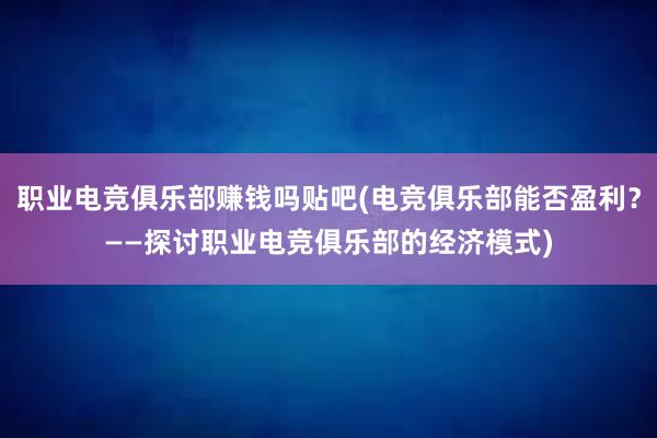 职业电竞俱乐部赚钱吗贴吧(电竞俱乐部能否盈利？——探讨职业电竞俱乐部的经济模式)