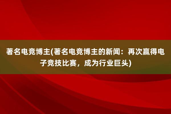 著名电竞博主(著名电竞博主的新闻：再次赢得电子竞技比赛，成为行业巨头)